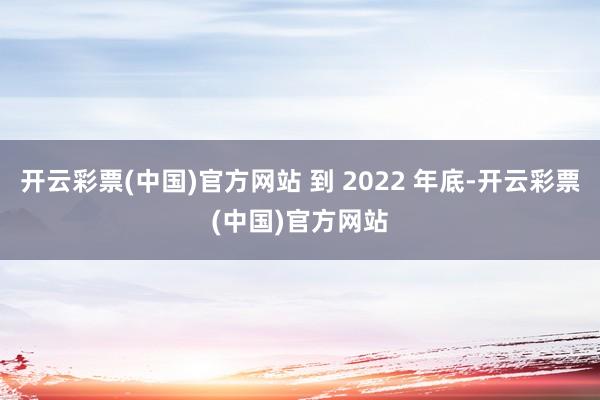 开云彩票(中国)官方网站 到 2022 年底-开云彩票(中国)官方网站