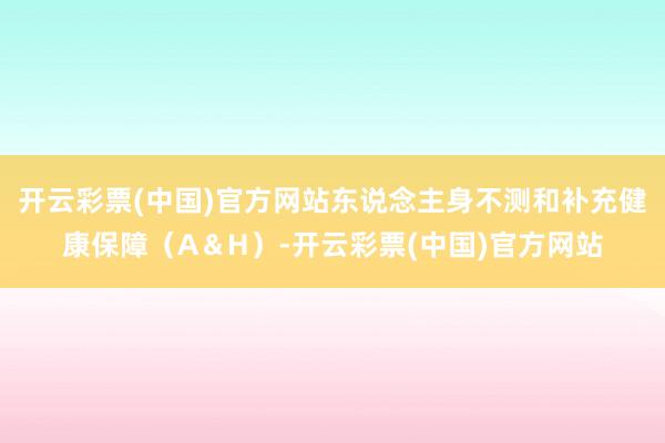 开云彩票(中国)官方网站东说念主身不测和补充健康保障（A＆H）-开云彩票(中国)官方网站