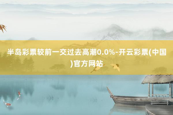 半岛彩票较前一交过去高潮0.0%-开云彩票(中国)官方网站