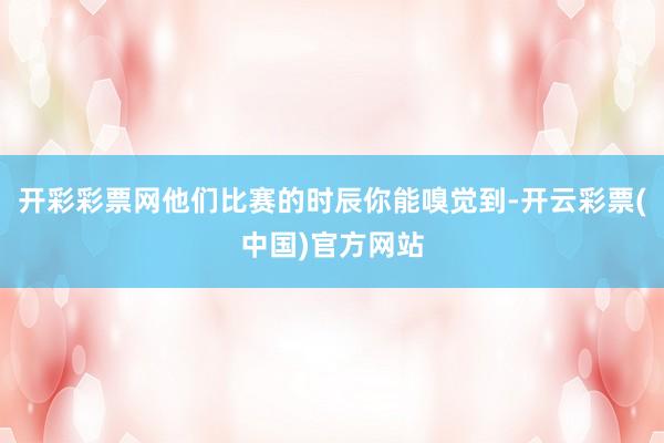 开彩彩票网他们比赛的时辰你能嗅觉到-开云彩票(中国)官方网站