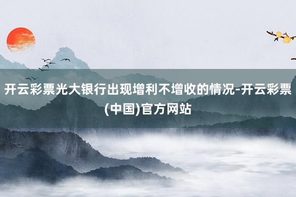 开云彩票光大银行出现增利不增收的情况-开云彩票(中国)官方网站