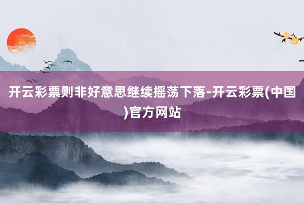 开云彩票则非好意思继续摇荡下落-开云彩票(中国)官方网站