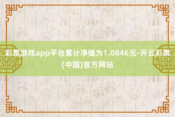 彩票游戏app平台累计净值为1.0846元-开云彩票(中国)官方网站