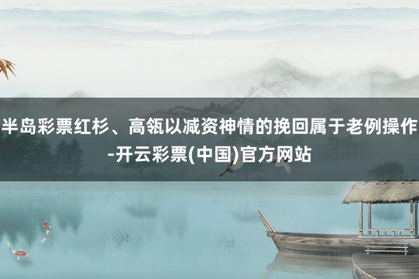 半岛彩票红杉、高瓴以减资神情的挽回属于老例操作-开云彩票(中国)官方网站