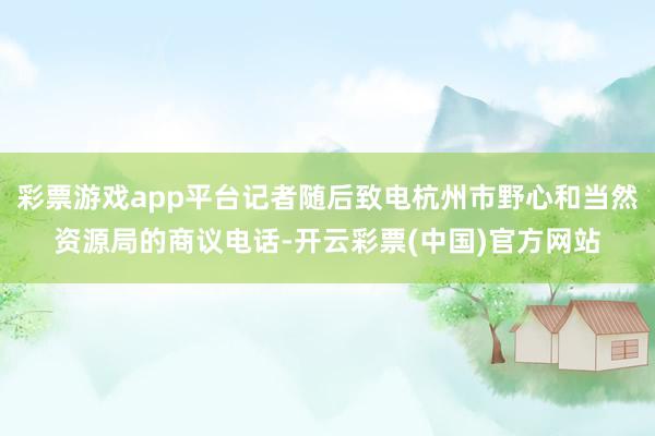 彩票游戏app平台记者随后致电杭州市野心和当然资源局的商议电话-开云彩票(中国)官方网站