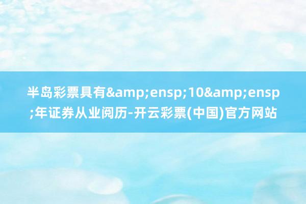 半岛彩票具有 10 年证券从业阅历-开云彩票(中国)官方网站