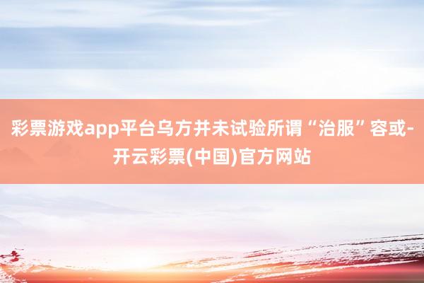彩票游戏app平台乌方并未试验所谓“治服”容或-开云彩票(中国)官方网站