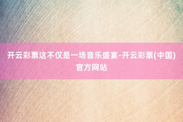 开云彩票这不仅是一场音乐盛宴-开云彩票(中国)官方网站
