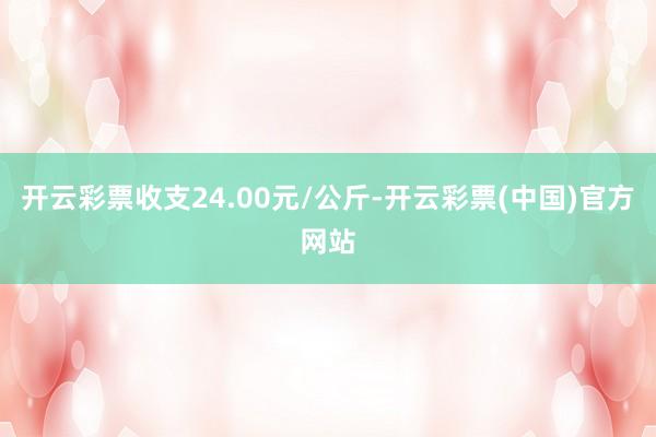 开云彩票收支24.00元/公斤-开云彩票(中国)官方网站