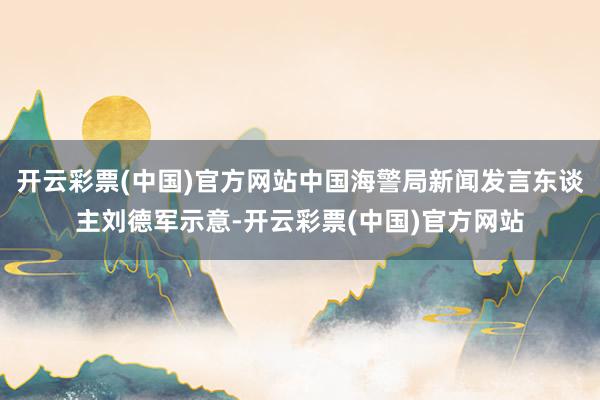 开云彩票(中国)官方网站中国海警局新闻发言东谈主刘德军示意-开云彩票(中国)官方网站