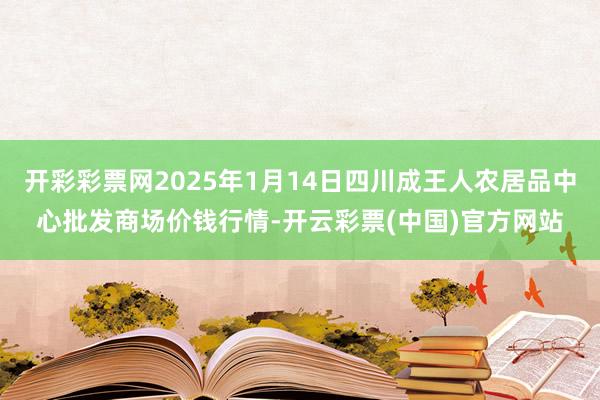 开彩彩票网2025年1月14日四川成王人农居品中心批发商场价钱行情-开云彩票(中国)官方网站