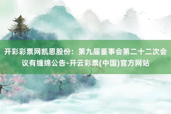 开彩彩票网凯恩股份：第九届董事会第二十二次会议有缠绵公告-开云彩票(中国)官方网站