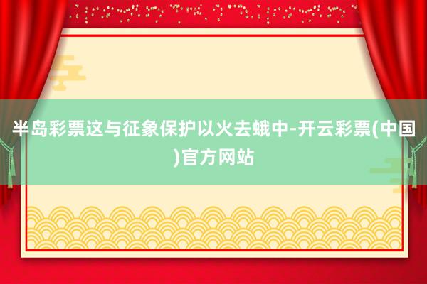 半岛彩票这与征象保护以火去蛾中-开云彩票(中国)官方网站