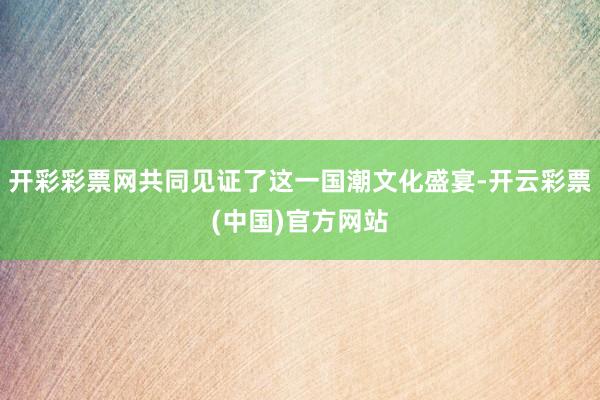 开彩彩票网共同见证了这一国潮文化盛宴-开云彩票(中国)官方网站