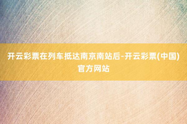 开云彩票在列车抵达南京南站后-开云彩票(中国)官方网站