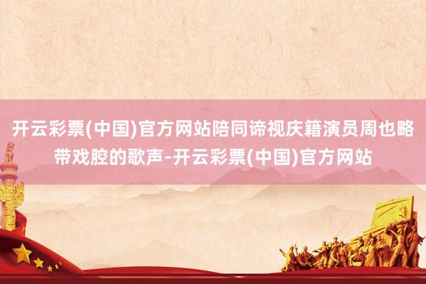 开云彩票(中国)官方网站陪同谛视庆籍演员周也略带戏腔的歌声-开云彩票(中国)官方网站