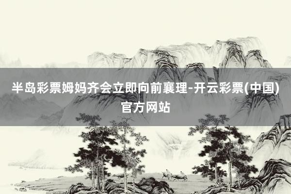 半岛彩票姆妈齐会立即向前襄理-开云彩票(中国)官方网站