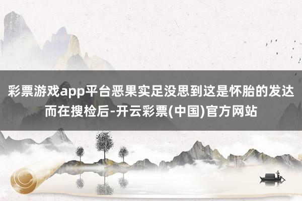 彩票游戏app平台恶果实足没思到这是怀胎的发达而在搜检后-开云彩票(中国)官方网站
