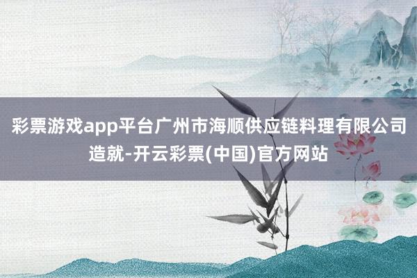 彩票游戏app平台广州市海顺供应链料理有限公司造就-开云彩票(中国)官方网站