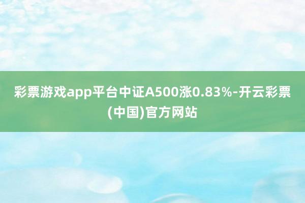 彩票游戏app平台中证A500涨0.83%-开云彩票(中国)官方网站