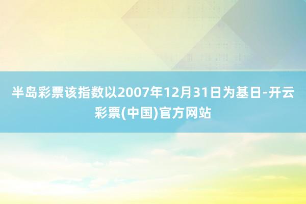 半岛彩票该指数以2007年12月31日为基日-开云彩票(中国)官方网站