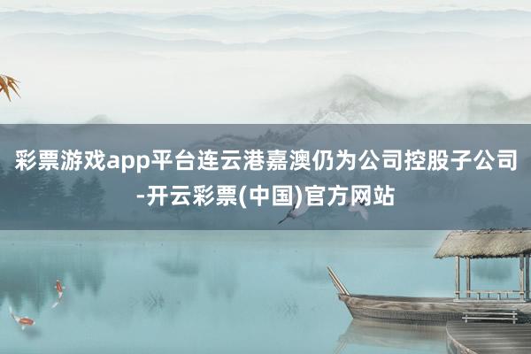 彩票游戏app平台连云港嘉澳仍为公司控股子公司-开云彩票(中国)官方网站