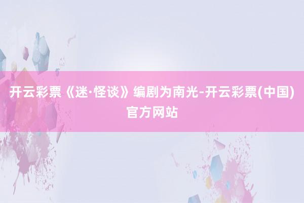 开云彩票《迷·怪谈》编剧为南光-开云彩票(中国)官方网站
