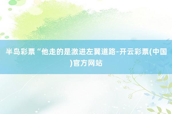 半岛彩票“他走的是激进左翼道路-开云彩票(中国)官方网站