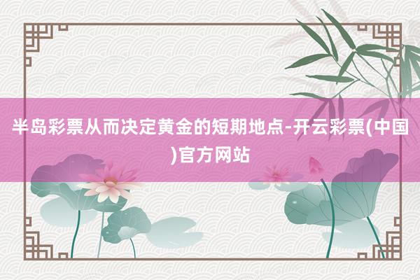 半岛彩票从而决定黄金的短期地点-开云彩票(中国)官方网站