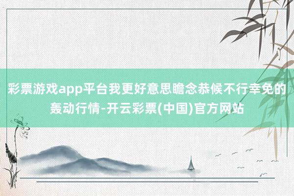 彩票游戏app平台我更好意思瞻念恭候不行幸免的轰动行情-开云彩票(中国)官方网站