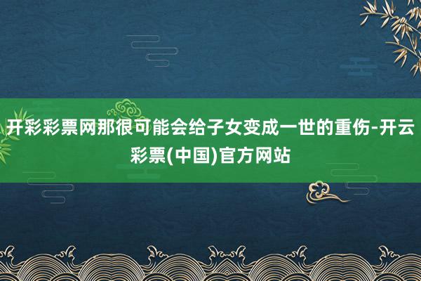 开彩彩票网那很可能会给子女变成一世的重伤-开云彩票(中国)官方网站