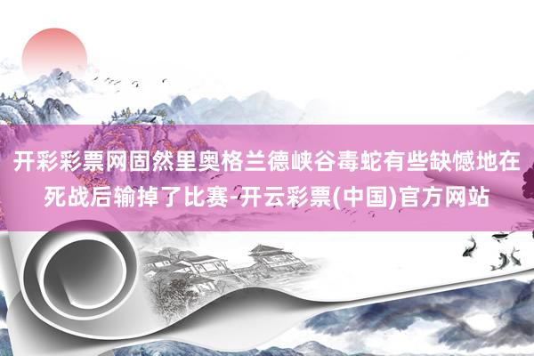开彩彩票网固然里奥格兰德峡谷毒蛇有些缺憾地在死战后输掉了比赛-开云彩票(中国)官方网站