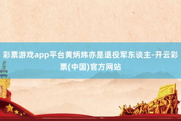 彩票游戏app平台黄炳炜亦是退役军东谈主-开云彩票(中国)官方网站