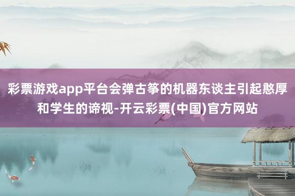 彩票游戏app平台会弹古筝的机器东谈主引起憨厚和学生的谛视-开云彩票(中国)官方网站