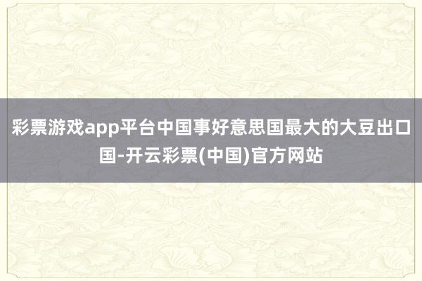 彩票游戏app平台中国事好意思国最大的大豆出口国-开云彩票(中国)官方网站