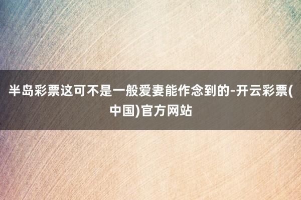半岛彩票这可不是一般爱妻能作念到的-开云彩票(中国)官方网站