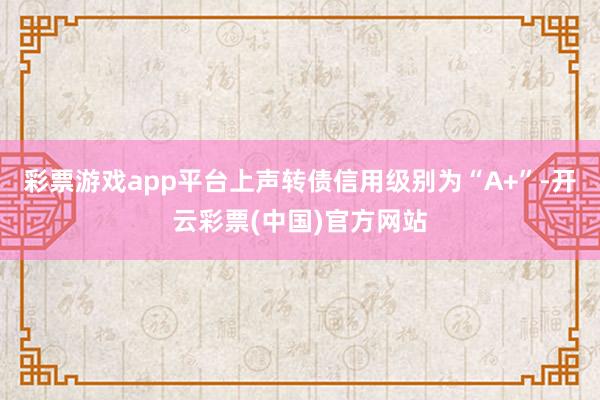 彩票游戏app平台上声转债信用级别为“A+”-开云彩票(中国)官方网站