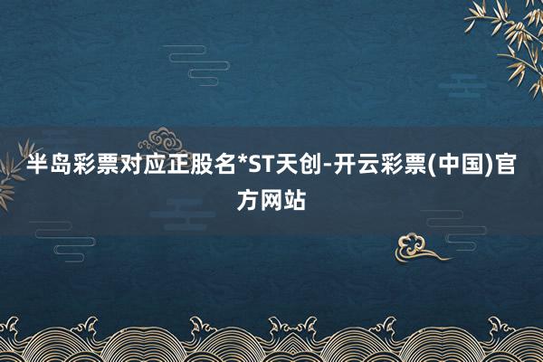 半岛彩票对应正股名*ST天创-开云彩票(中国)官方网站
