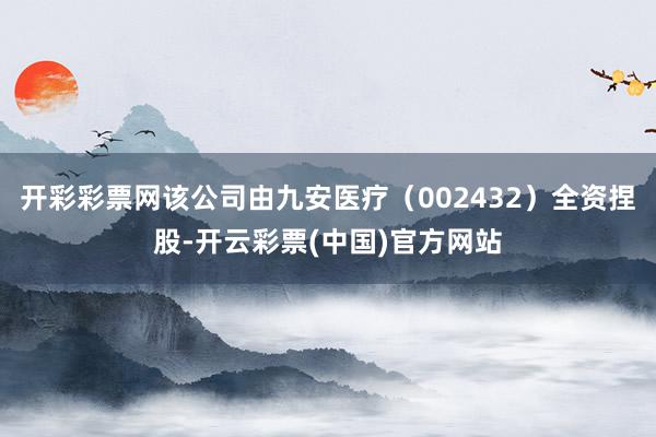 开彩彩票网该公司由九安医疗（002432）全资捏股-开云彩票(中国)官方网站