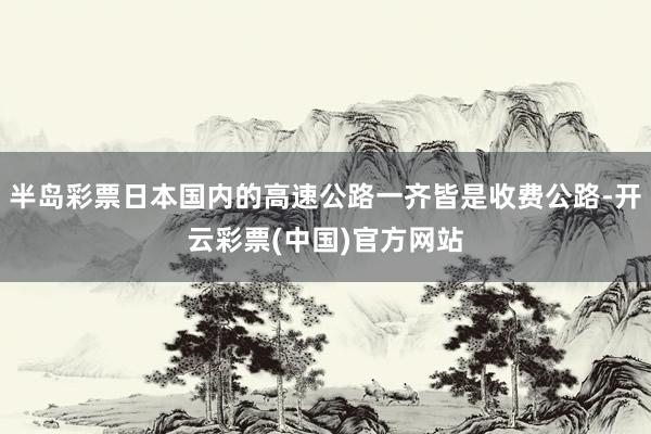 半岛彩票日本国内的高速公路一齐皆是收费公路-开云彩票(中国)官方网站