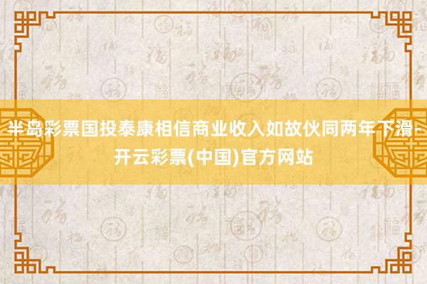 半岛彩票国投泰康相信商业收入如故伙同两年下滑-开云彩票(中国)官方网站