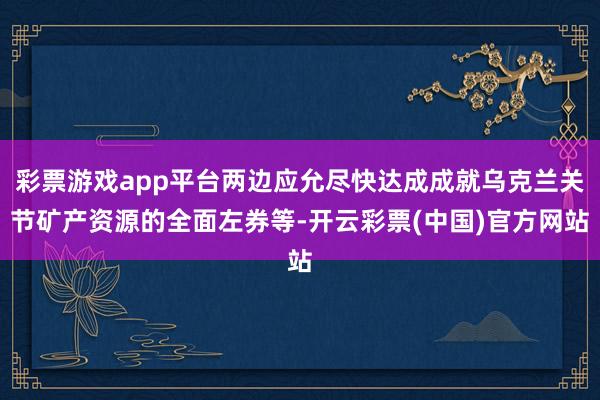 彩票游戏app平台两边应允尽快达成成就乌克兰关节矿产资源的全面左券等-开云彩票(中国)官方网站
