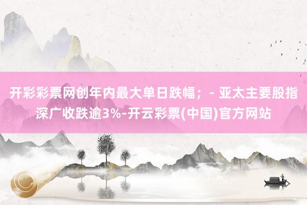 开彩彩票网创年内最大单日跌幅；- 亚太主要股指深广收跌逾3%-开云彩票(中国)官方网站