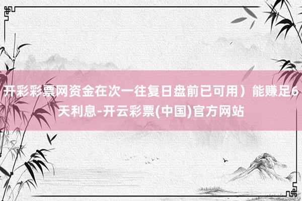 开彩彩票网资金在次一往复日盘前已可用）能赚足6天利息-开云彩票(中国)官方网站
