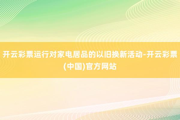 开云彩票运行对家电居品的以旧换新活动-开云彩票(中国)官方网站
