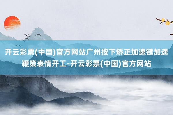 开云彩票(中国)官方网站广州按下矫正加速键加速鞭策表情开工-开云彩票(中国)官方网站