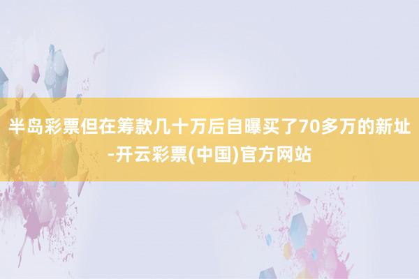 半岛彩票但在筹款几十万后自曝买了70多万的新址-开云彩票(中国)官方网站