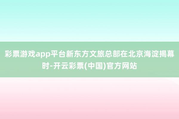 彩票游戏app平台新东方文旅总部在北京海淀揭幕时-开云彩票(中国)官方网站
