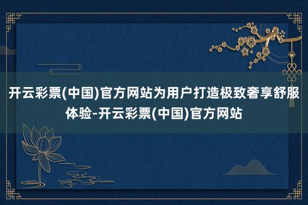 开云彩票(中国)官方网站为用户打造极致奢享舒服体验-开云彩票(中国)官方网站