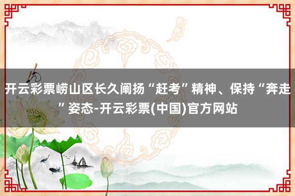 开云彩票崂山区长久阐扬“赶考”精神、保持“奔走”姿态-开云彩票(中国)官方网站